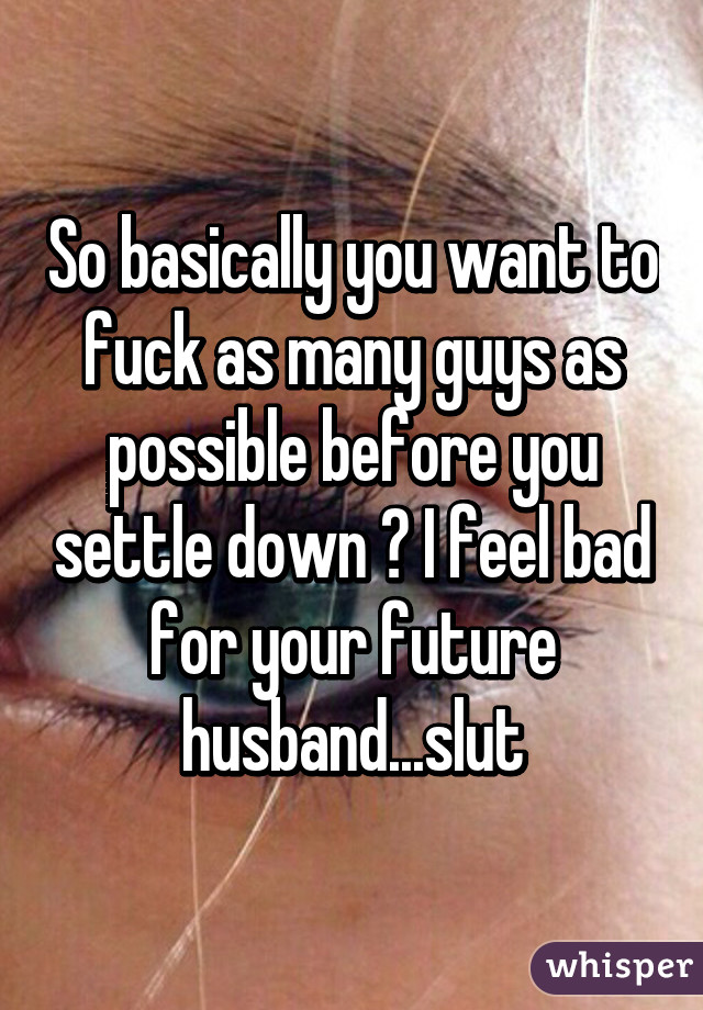 So basically you want to fuck as many guys as possible before you settle down ? I feel bad for your future husband...slut