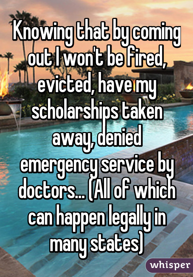 Knowing that by coming out I won't be fired, evicted, have my scholarships taken away, denied emergency service by doctors... (All of which can happen legally in many states)