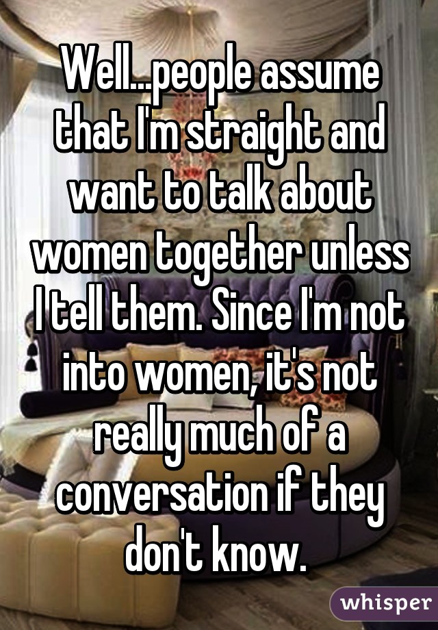 Well...people assume that I'm straight and want to talk about women together unless I tell them. Since I'm not into women, it's not really much of a conversation if they don't know. 