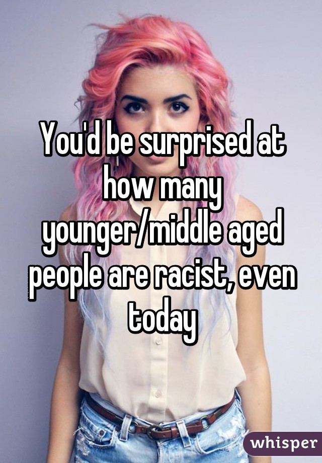 You'd be surprised at how many younger/middle aged people are racist, even today