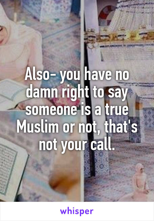 Also- you have no damn right to say someone is a true Muslim or not, that's not your call.