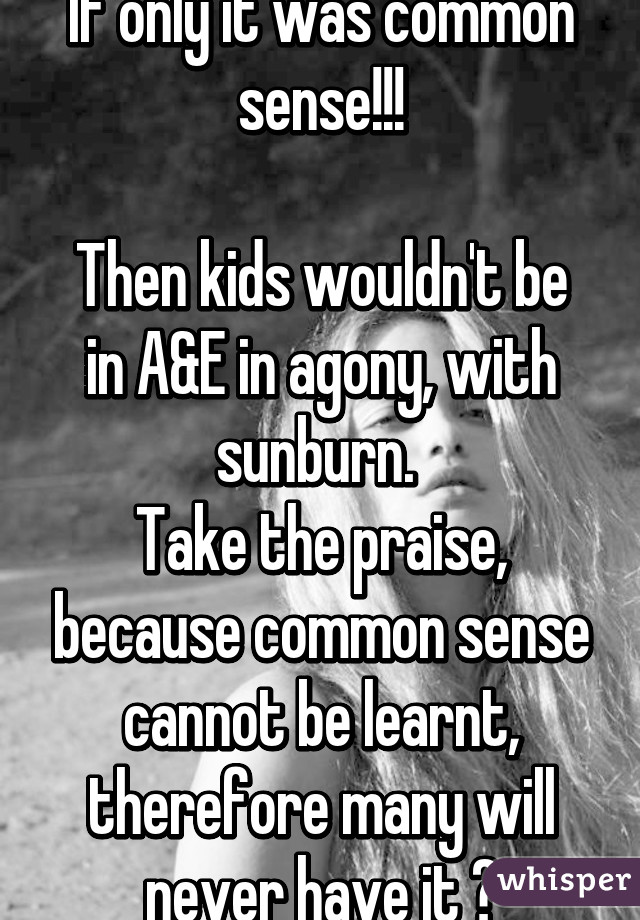 If only it was common sense!!!

Then kids wouldn't be in A&E in agony, with sunburn. 
Take the praise, because common sense cannot be learnt, therefore many will never have it 😃