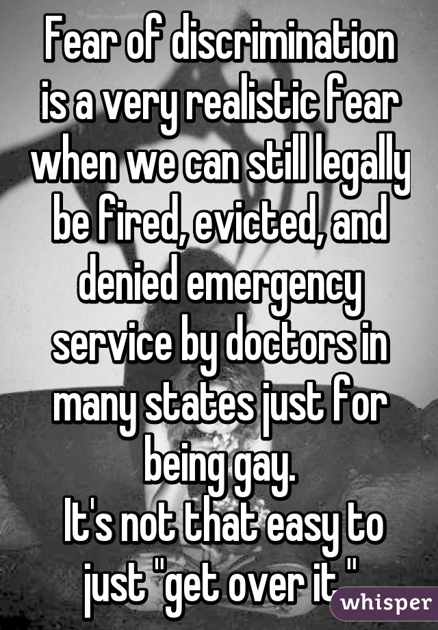 Fear of discrimination is a very realistic fear when we can still legally be fired, evicted, and denied emergency service by doctors in many states just for being gay.
 It's not that easy to just "get over it."