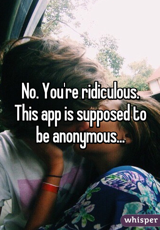 No. You're ridiculous. This app is supposed to be anonymous...