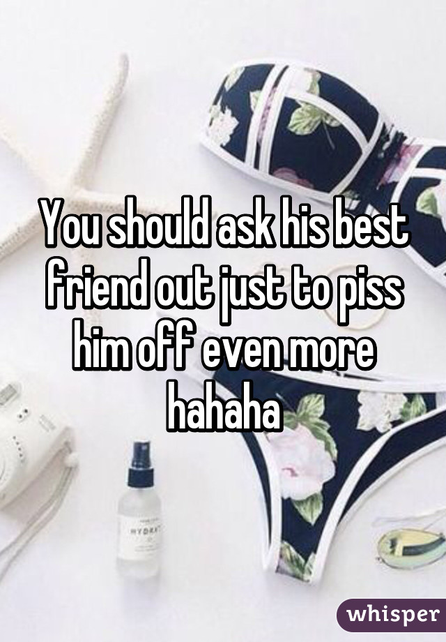 You should ask his best friend out just to piss him off even more hahaha