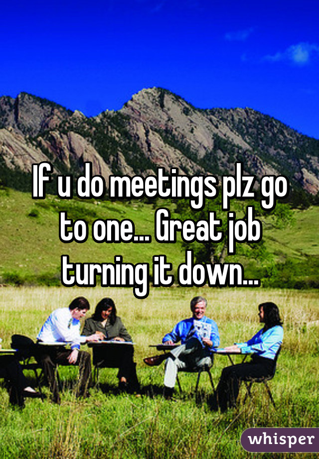 If u do meetings plz go to one... Great job turning it down...