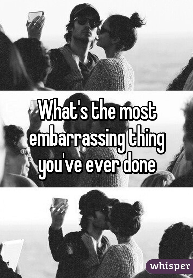 What's the most embarrassing thing you've ever done