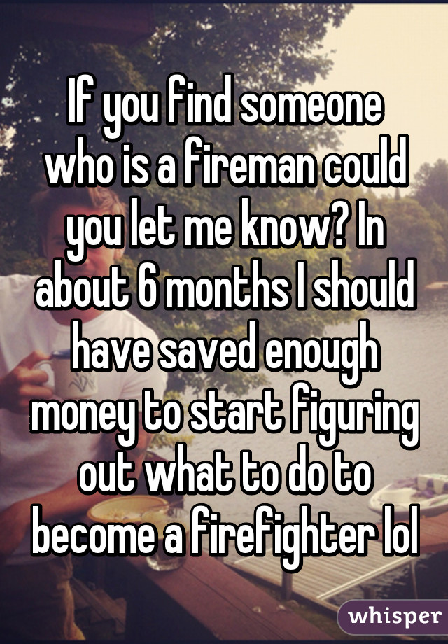 If you find someone who is a fireman could you let me know? In about 6 months I should have saved enough money to start figuring out what to do to become a firefighter lol