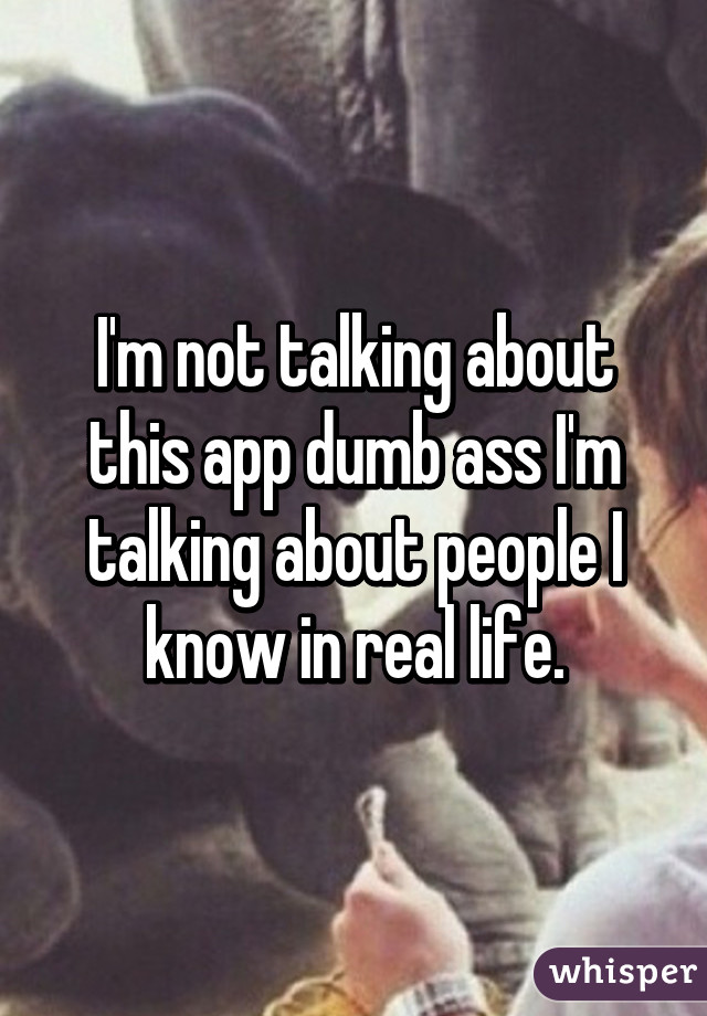 I'm not talking about this app dumb ass I'm talking about people I know in real life.