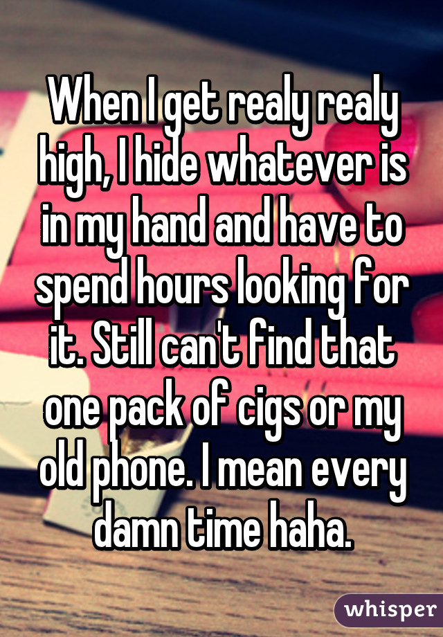 When I get realy realy high, I hide whatever is in my hand and have to spend hours looking for it. Still can't find that one pack of cigs or my old phone. I mean every damn time haha.