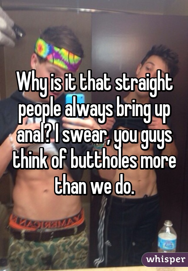 Why is it that straight people always bring up anal? I swear, you guys think of buttholes more than we do.