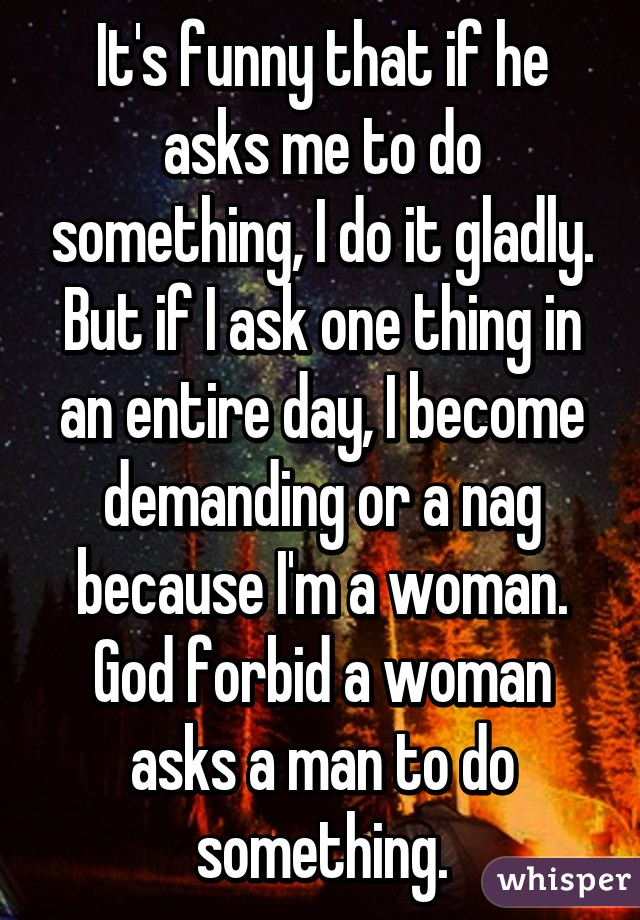 It's funny that if he asks me to do something, I do it gladly. But if I ask one thing in an entire day, I become demanding or a nag because I'm a woman. God forbid a woman asks a man to do something.