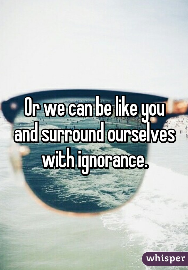Or we can be like you and surround ourselves with ignorance.