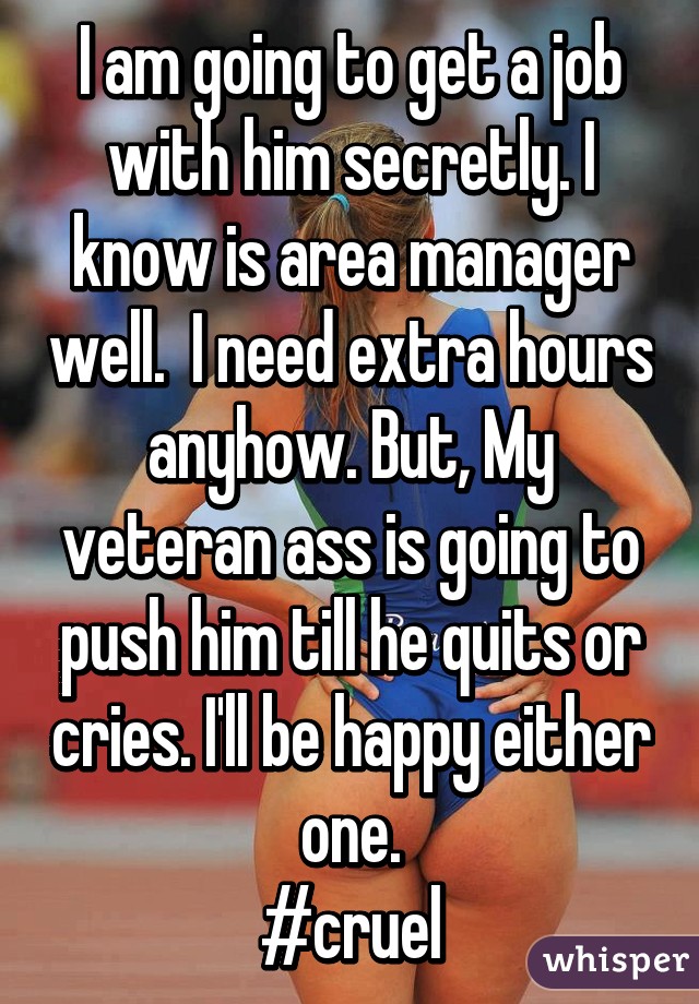 I am going to get a job with him secretly. I know is area manager well.  I need extra hours anyhow. But, My veteran ass is going to push him till he quits or cries. I'll be happy either one.
#cruel