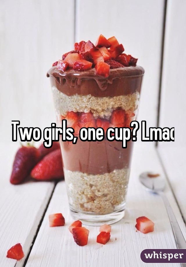 Two girls, one cup? Lmao