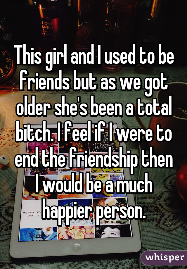 This girl and I used to be friends but as we got older she's been a total bitch. I feel if I were to end the friendship then I would be a much happier person.