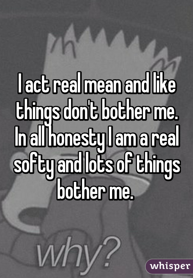I act real mean and like things don't bother me. In all honesty I am a real softy and lots of things bother me. 