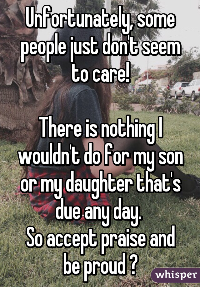 Unfortunately, some people just don't seem to care!

There is nothing I wouldn't do for my son or my daughter that's due any day. 
So accept praise and be proud 😃