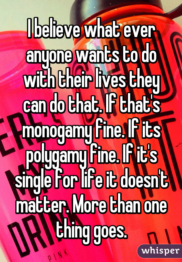 I believe what ever anyone wants to do with their lives they can do that. If that's monogamy fine. If its polygamy fine. If it's single for life it doesn't matter. More than one thing goes.