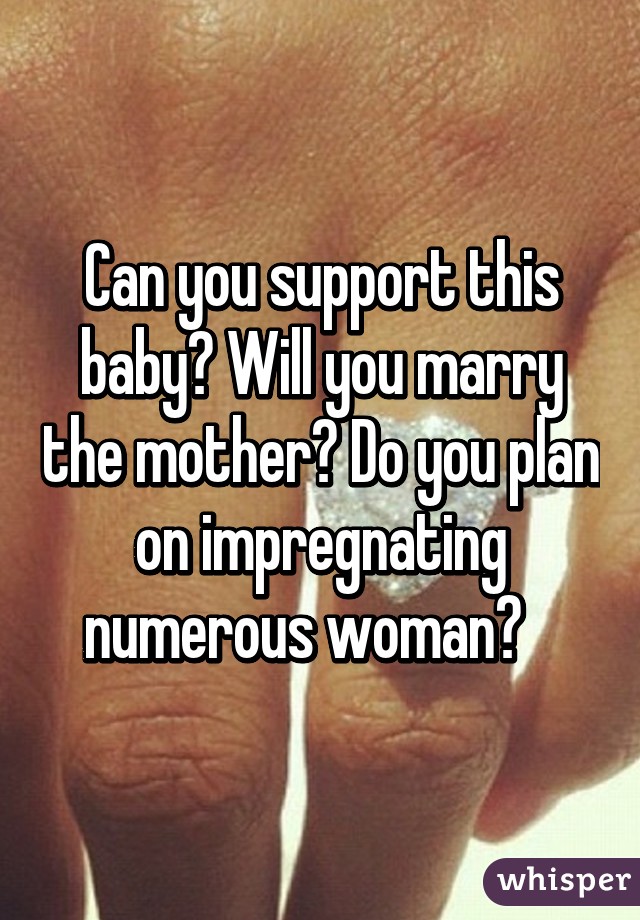 Can you support this baby? Will you marry the mother? Do you plan on impregnating numerous woman?   