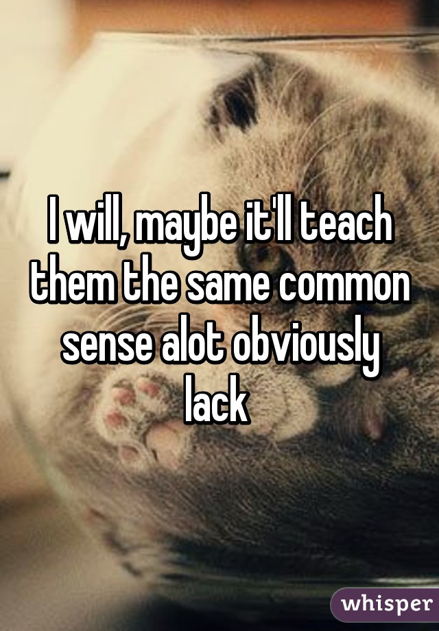 I will, maybe it'll teach them the same common sense alot obviously lack 