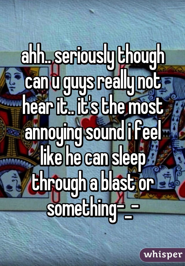 ahh.. seriously though can u guys really not hear it.. it's the most annoying sound i feel like he can sleep through a blast or something-_-