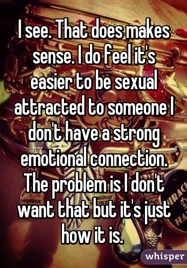 I see. That does makes sense. I do feel it's easier to be sexual attracted to someone I don't have a strong emotional connection. The problem is I don't want that but it's just how it is. 