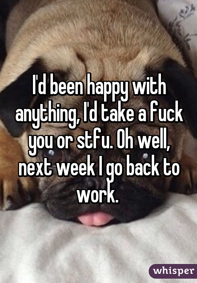 I'd been happy with anything, I'd take a fuck you or stfu. Oh well, next week I go back to work. 