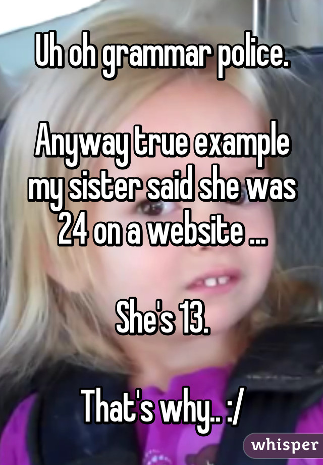 Uh oh grammar police.

Anyway true example my sister said she was 24 on a website ...

She's 13.

That's why.. :/