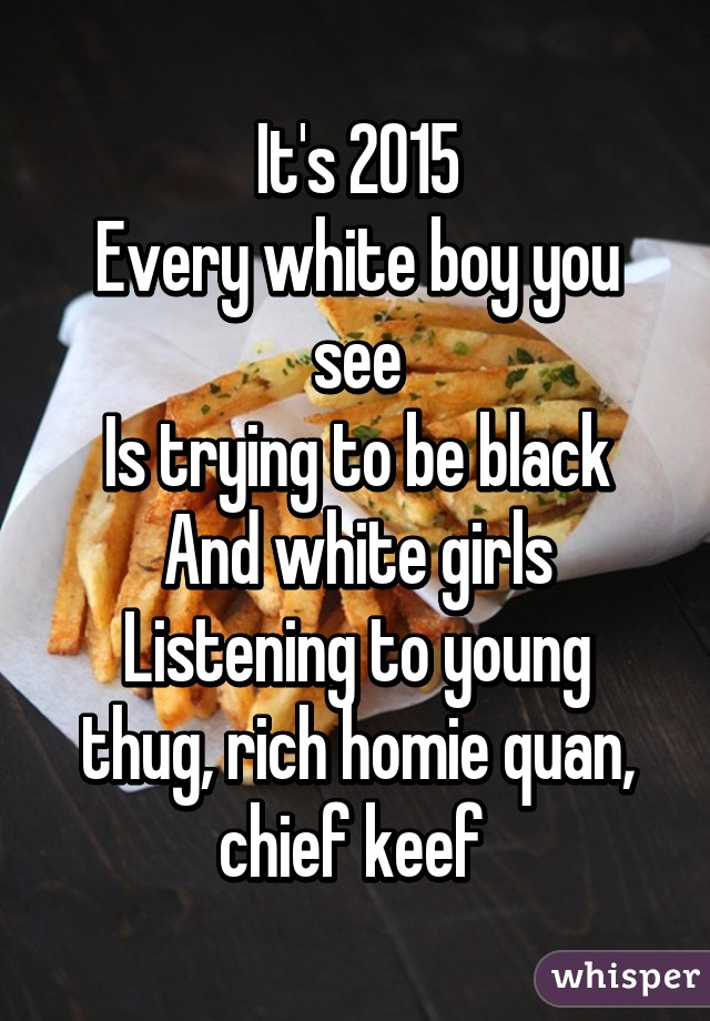 It's 2015
Every white boy you see
Is trying to be black
And white girls
Listening to young thug, rich homie quan, chief keef 