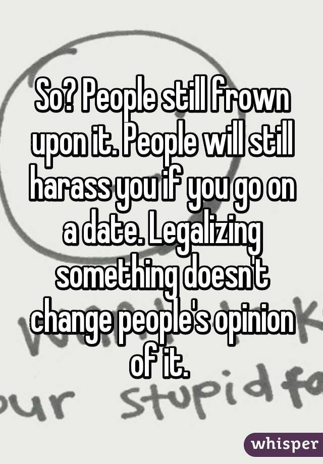 So? People still frown upon it. People will still harass you if you go on a date. Legalizing something doesn't change people's opinion of it. 