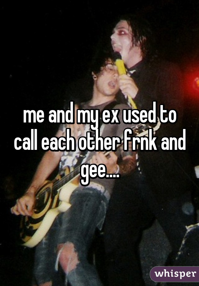 me and my ex used to call each other frnk and gee....