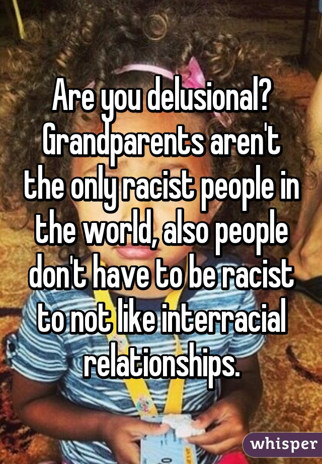 Are you delusional? Grandparents aren't the only racist people in the world, also people don't have to be racist to not like interracial relationships.