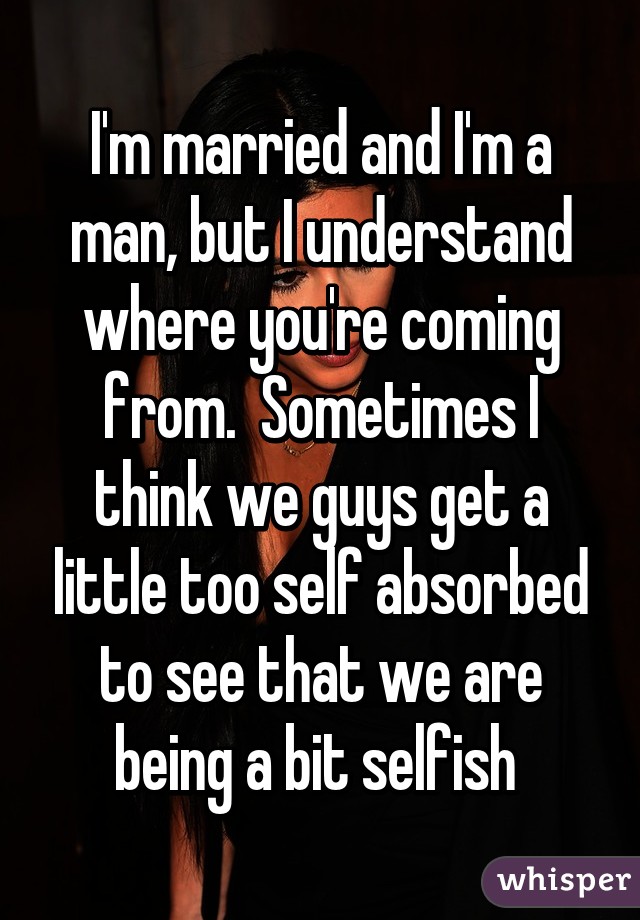 I'm married and I'm a man, but I understand where you're coming from.  Sometimes I think we guys get a little too self absorbed to see that we are being a bit selfish 