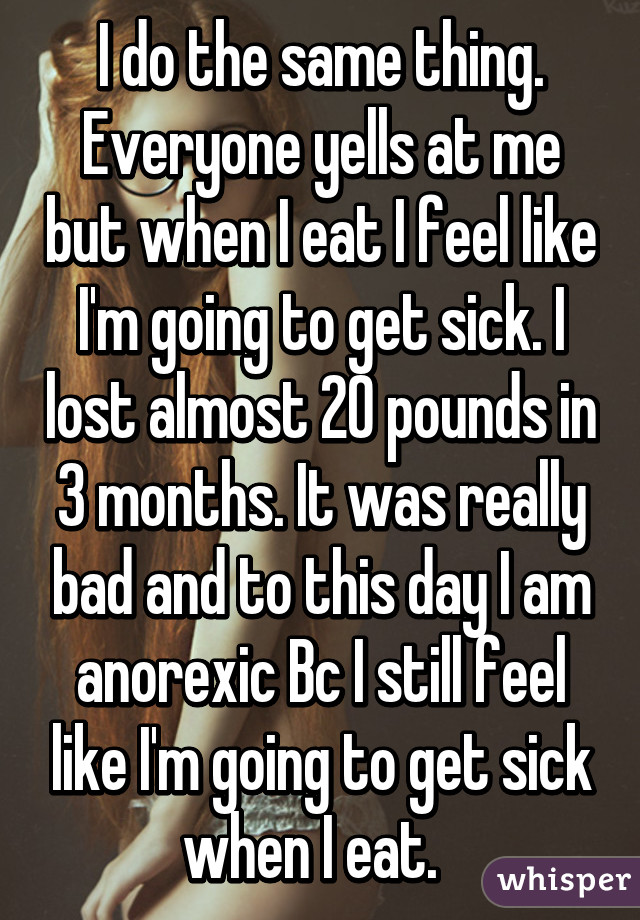 I do the same thing. Everyone yells at me but when I eat I feel like I'm going to get sick. I lost almost 20 pounds in 3 months. It was really bad and to this day I am anorexic Bc I still feel like I'm going to get sick when I eat.  