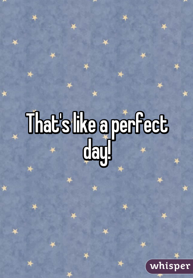 That's like a perfect day!