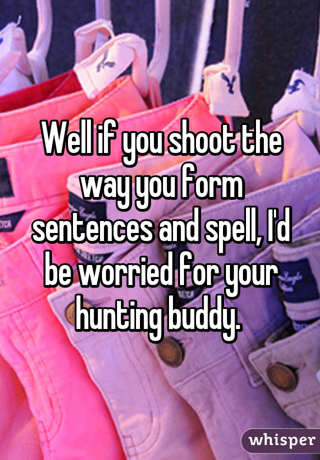 Well if you shoot the way you form sentences and spell, I'd be worried for your hunting buddy. 