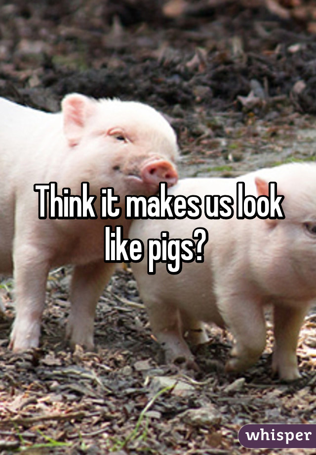 Think it makes us look like pigs? 