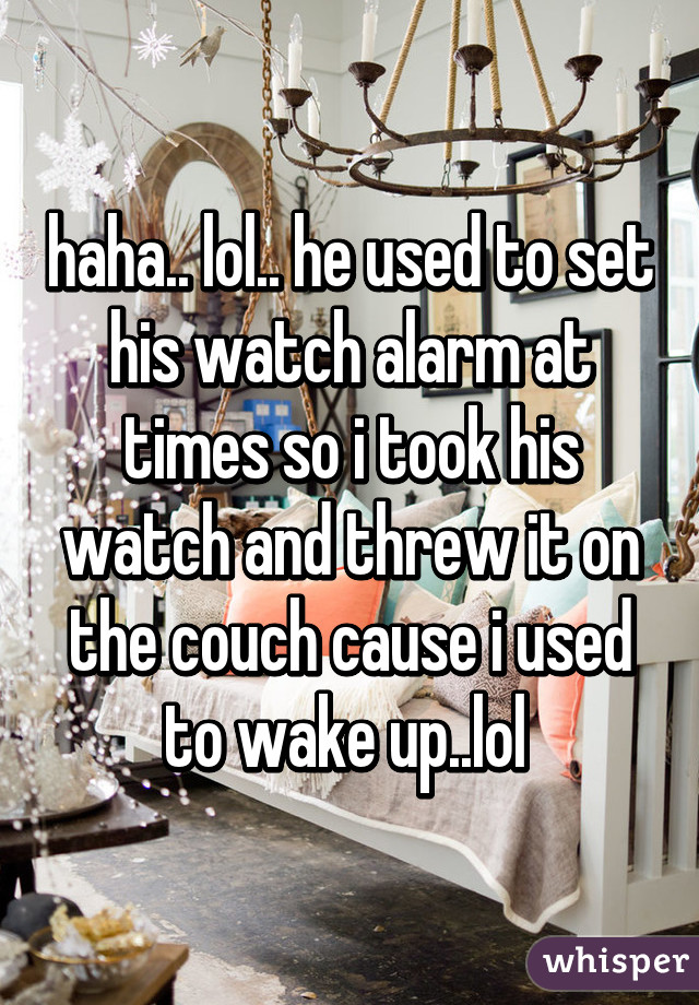 haha.. lol.. he used to set his watch alarm at times so i took his watch and threw it on the couch cause i used to wake up..lol 