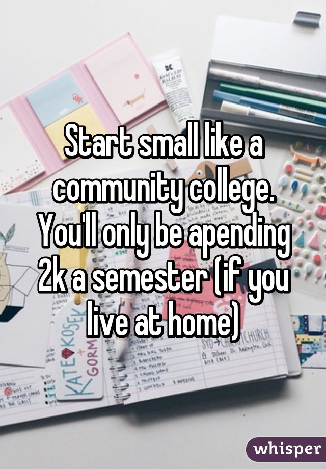 Start small like a community college. You'll only be apending 2k a semester (if you live at home)