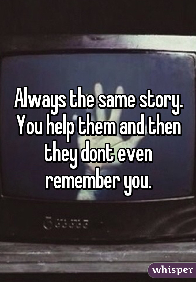 Always the same story. You help them and then they dont even remember you.