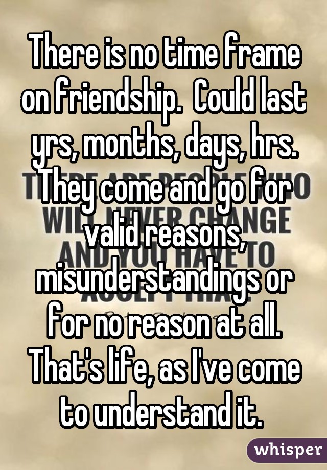 There is no time frame on friendship.  Could last yrs, months, days, hrs. They come and go for valid reasons, misunderstandings or for no reason at all. That's life, as I've come to understand it. 