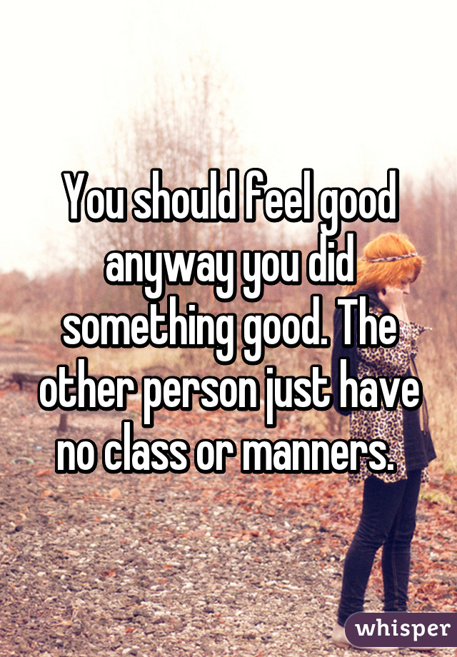 You should feel good anyway you did something good. The other person just have no class or manners. 