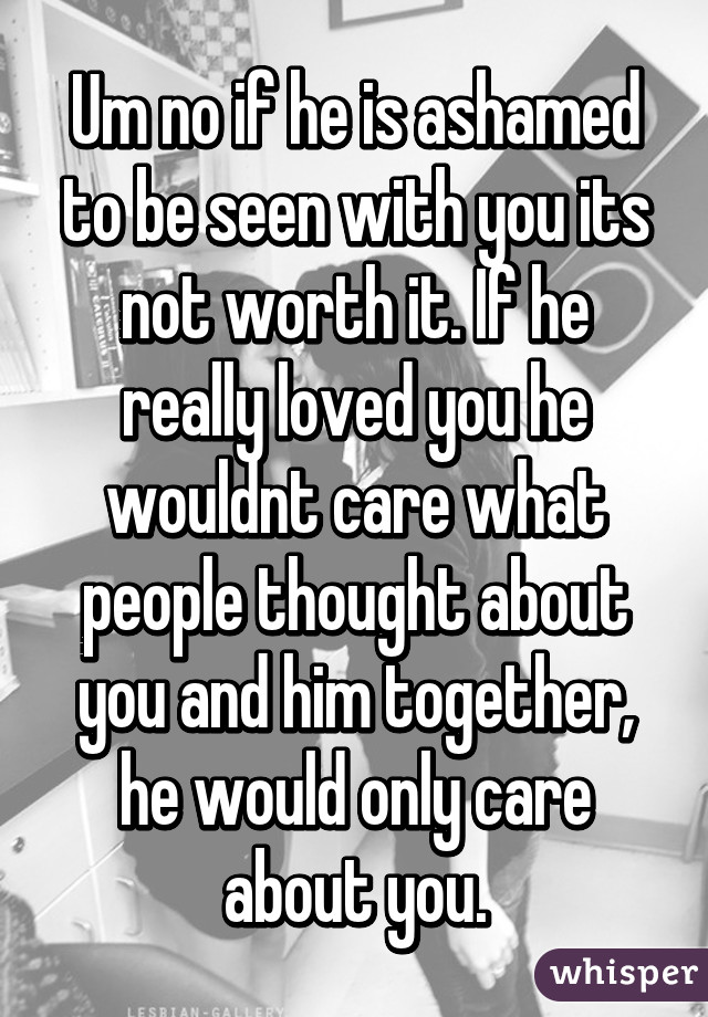 Um no if he is ashamed to be seen with you its not worth it. If he really loved you he wouldnt care what people thought about you and him together, he would only care about you.