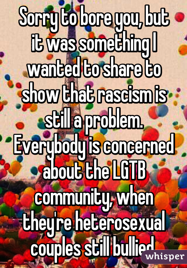 Sorry to bore you, but it was something I wanted to share to show that rascism is still a problem. Everybody is concerned about the LGTB community, when they're heterosexual couples still bullied.