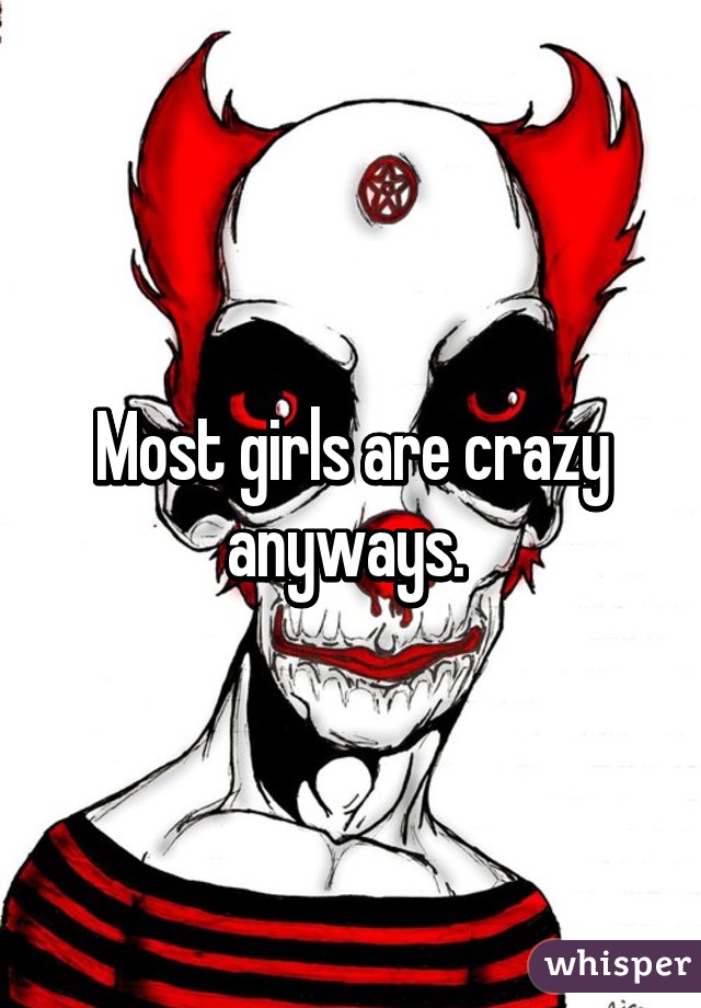 Most girls are crazy anyways. 