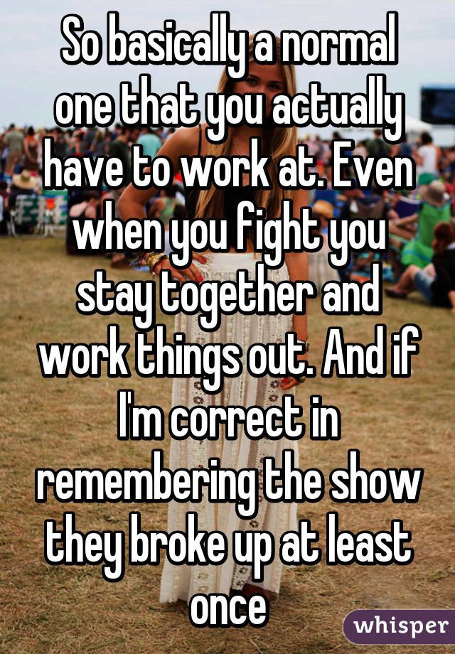 So basically a normal one that you actually have to work at. Even when you fight you stay together and work things out. And if I'm correct in remembering the show they broke up at least once