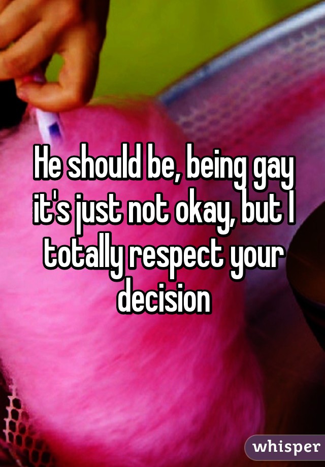 He should be, being gay it's just not okay, but I totally respect your decision