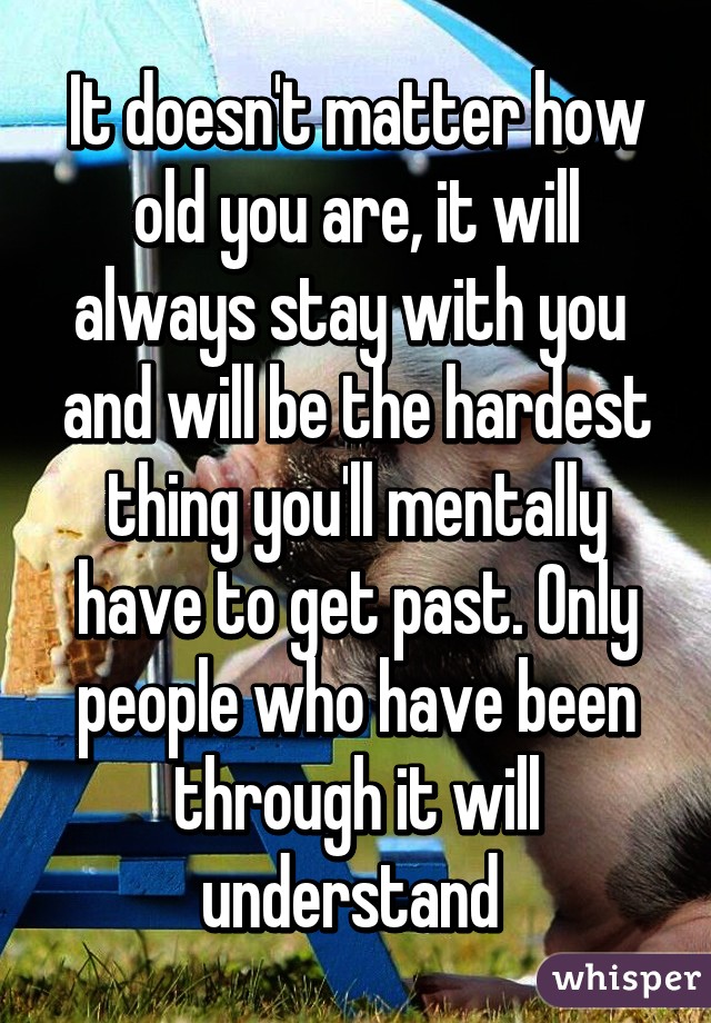 It doesn't matter how old you are, it will always stay with you  and will be the hardest thing you'll mentally have to get past. Only people who have been through it will understand 