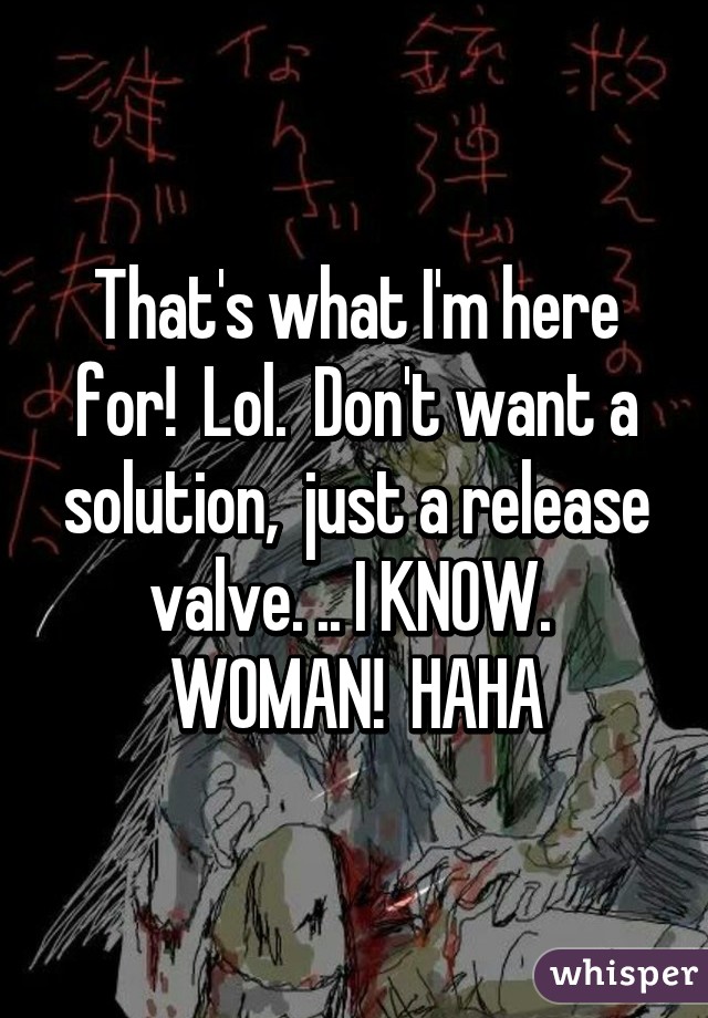 That's what I'm here for!  Lol.  Don't want a solution,  just a release valve. .. I KNOW.  WOMAN!  HAHA